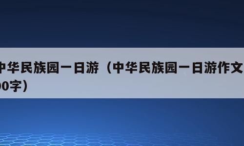 中华民族园一日游（中华民族园一日游作文600字）