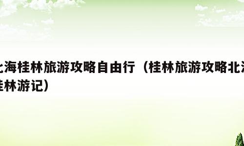 北海桂林旅游攻略自由行（桂林旅游攻略北海桂林游记）