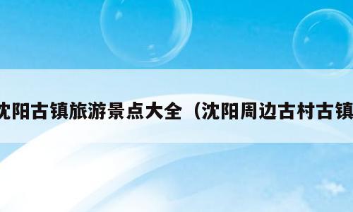 沈阳古镇旅游景点大全（沈阳周边古村古镇）