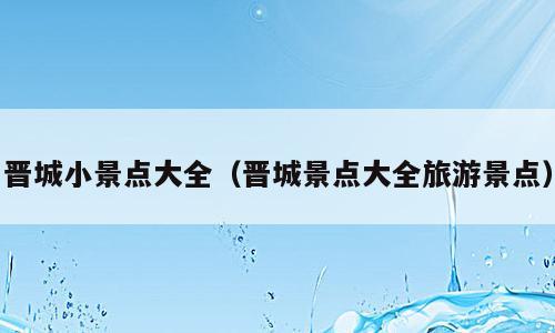 晋城小景点大全（晋城景点大全旅游景点）