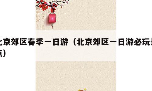 北京郊区春季一日游（北京郊区一日游必玩景点）