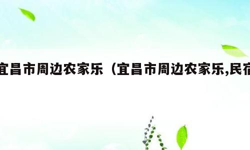 宜昌市周边农家乐（宜昌市周边农家乐,民宿）