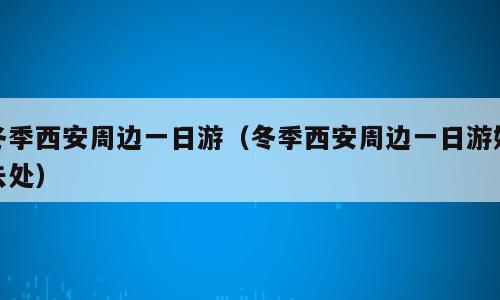 冬季西安周边一日游（冬季西安周边一日游好去处）