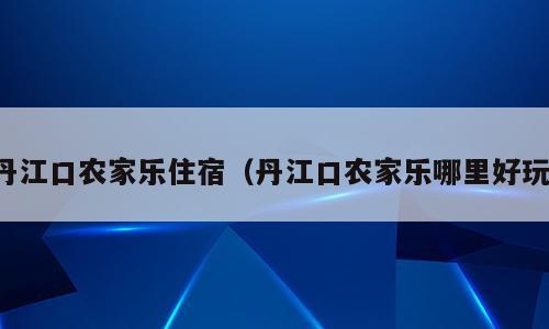 丹江口农家乐住宿（丹江口农家乐哪里好玩）