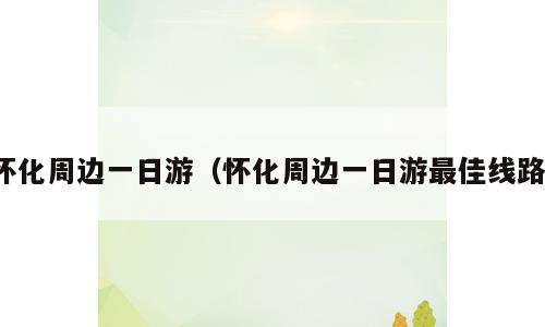 怀化周边一日游（怀化周边一日游最佳线路）