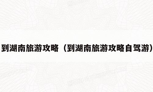 到湖南旅游攻略（到湖南旅游攻略自驾游）