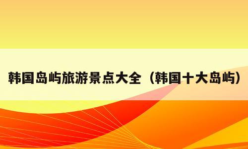 韩国岛屿旅游景点大全（韩国十大岛屿）