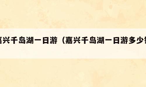 嘉兴千岛湖一日游（嘉兴千岛湖一日游多少钱）
