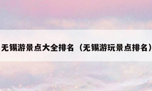 无锡游景点大全排名（无锡游玩景点排名）