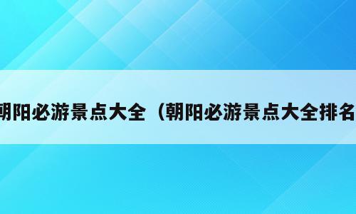 朝阳必游景点大全（朝阳必游景点大全排名）