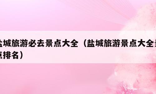 盐城旅游必去景点大全（盐城旅游景点大全景点排名）
