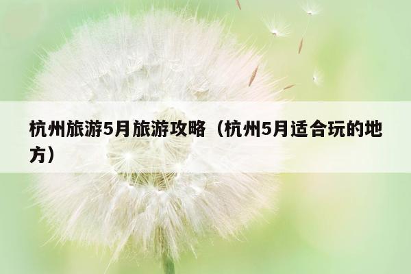 杭州旅游5月旅游攻略（杭州5月适合玩的地方）