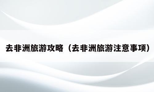 去非洲旅游攻略（去非洲旅游注意事项）