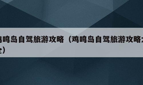 鸡鸣岛自驾旅游攻略（鸡鸣岛自驾旅游攻略大全）