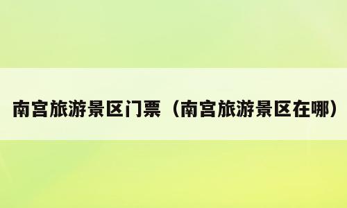 南宫旅游景区门票（南宫旅游景区在哪）