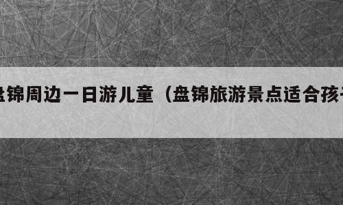 盘锦周边一日游儿童（盘锦旅游景点适合孩子）