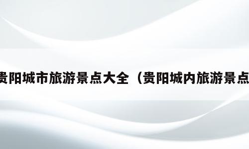 贵阳城市旅游景点大全（贵阳城内旅游景点）