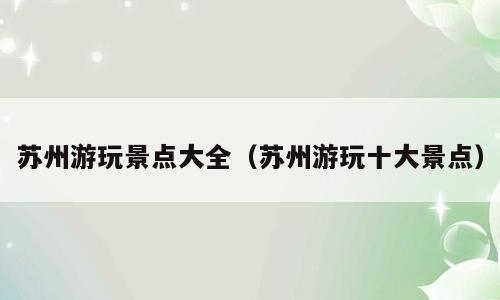 苏州游玩景点大全（苏州游玩十大景点）