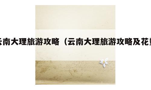 云南大理旅游攻略（云南大理旅游攻略及花费）