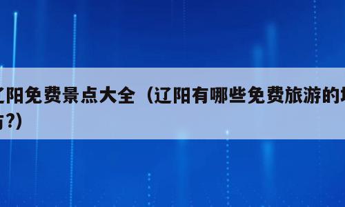 辽阳免费景点大全（辽阳有哪些免费旅游的地方?）