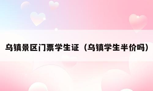 乌镇景区门票学生证（乌镇学生半价吗）
