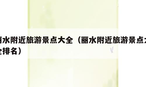 丽水附近旅游景点大全（丽水附近旅游景点大全排名）
