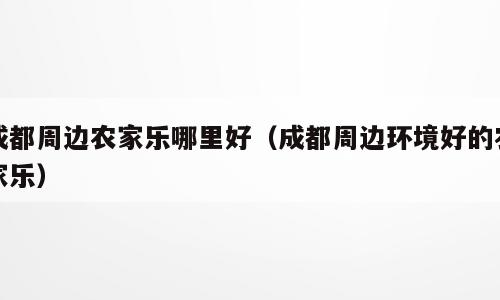 成都周边农家乐哪里好（成都周边环境好的农家乐）