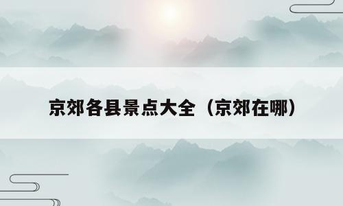 京郊各县景点大全（京郊在哪）