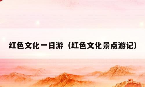 红色文化一日游（红色文化景点游记）