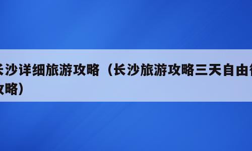 长沙详细旅游攻略（长沙旅游攻略三天自由行攻略）