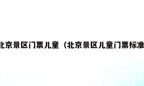 北京景区门票儿童（北京景区儿童门票标准）