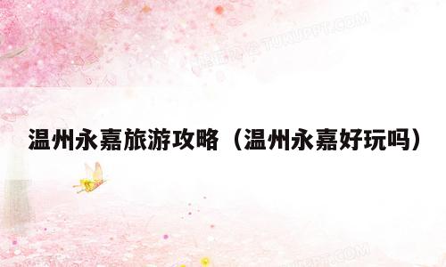 温州永嘉旅游攻略（温州永嘉好玩吗）