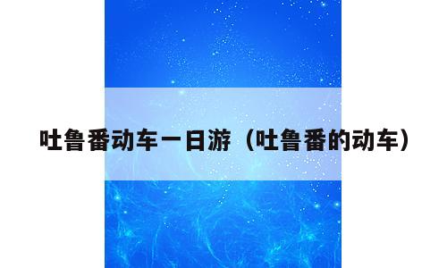 吐鲁番动车一日游（吐鲁番的动车）