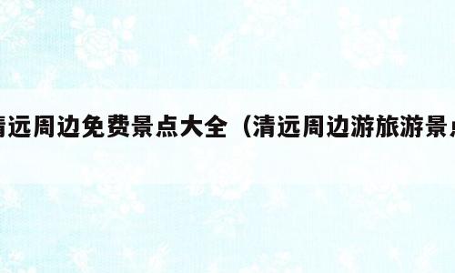 清远周边免费景点大全（清远周边游旅游景点）