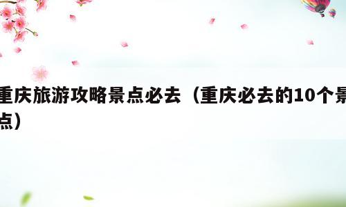 重庆旅游攻略景点必去（重庆必去的10个景点）