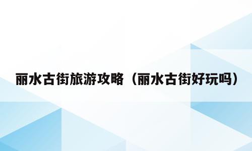 丽水古街旅游攻略（丽水古街好玩吗）