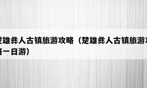 楚雄彝人古镇旅游攻略（楚雄彝人古镇旅游攻略一日游）