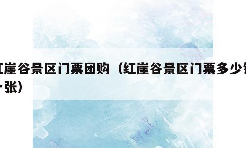 红崖谷景区门票团购（红崖谷景区门票多少钱一张）