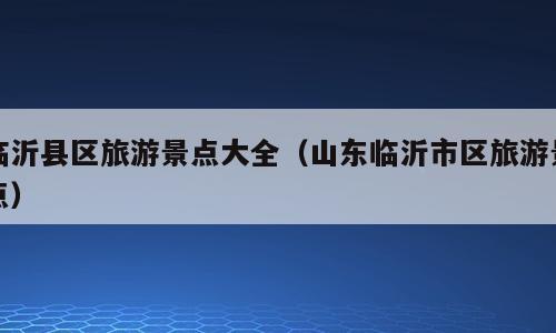 临沂县区旅游景点大全（山东临沂市区旅游景点）