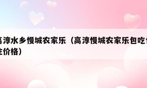 高淳水乡慢城农家乐（高淳慢城农家乐包吃包住价格）