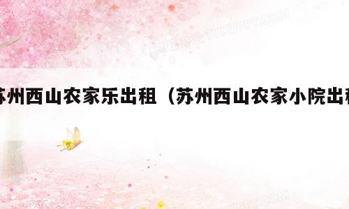 苏州西山农家乐出租（苏州西山农家小院出租）