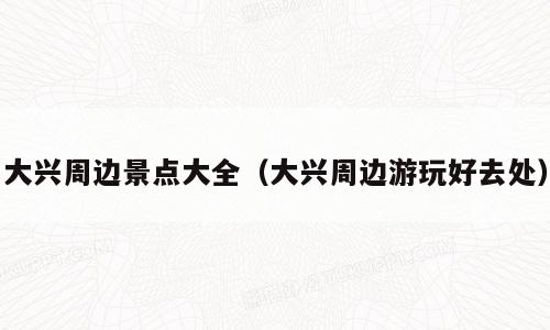 大兴周边景点大全（大兴周边游玩好去处）