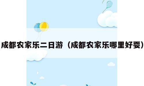 成都农家乐二日游（成都农家乐哪里好耍）