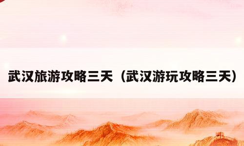 武汉旅游攻略三天（武汉游玩攻略三天）
