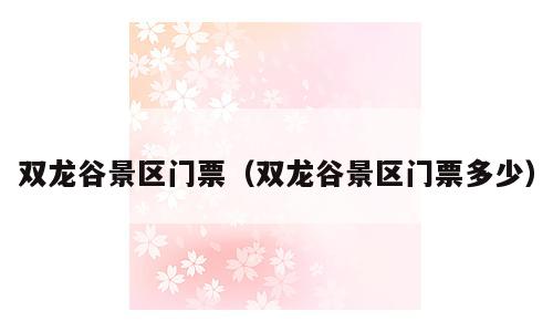 双龙谷景区门票（双龙谷景区门票多少）