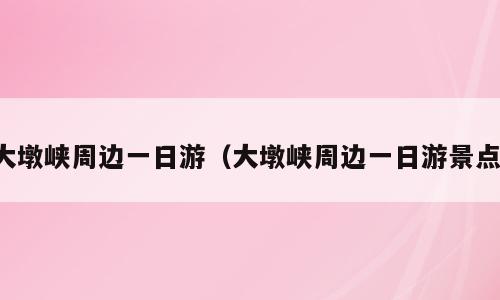 大墩峡周边一日游（大墩峡周边一日游景点）