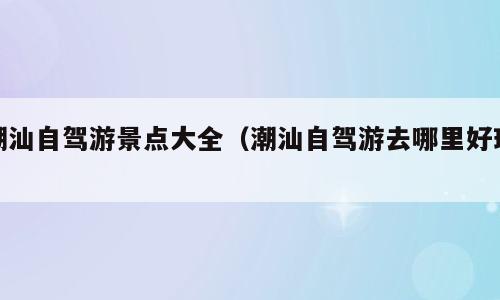 潮汕自驾游景点大全（潮汕自驾游去哪里好玩）