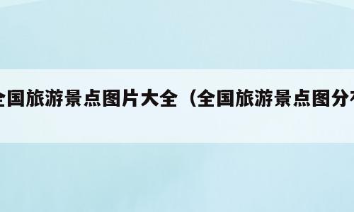 全国旅游景点图片大全（全国旅游景点图分布）