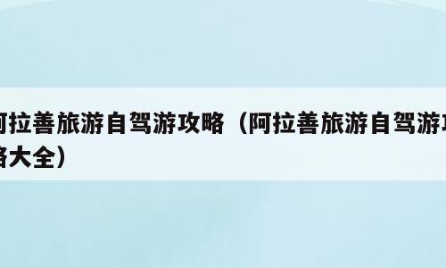 阿拉善旅游自驾游攻略（阿拉善旅游自驾游攻略大全）