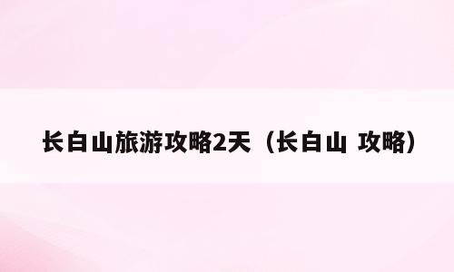 长白山旅游攻略2天（长白山 攻略）